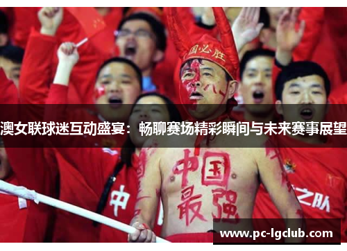 澳女联球迷互动盛宴：畅聊赛场精彩瞬间与未来赛事展望