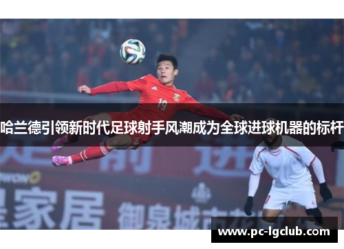 哈兰德引领新时代足球射手风潮成为全球进球机器的标杆