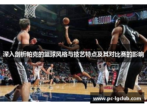 深入剖析帕克的篮球风格与技艺特点及其对比赛的影响