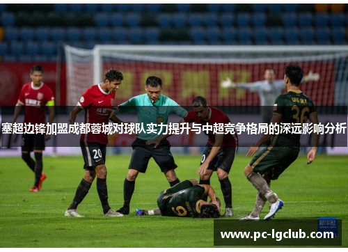 塞超边锋加盟成都蓉城对球队实力提升与中超竞争格局的深远影响分析