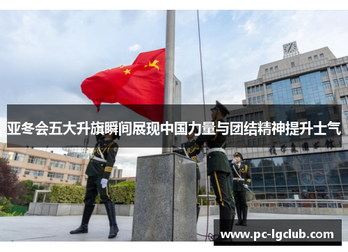 亚冬会五大升旗瞬间展现中国力量与团结精神提升士气