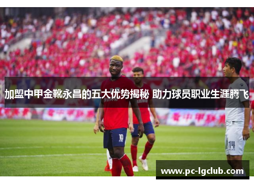 加盟中甲金靴永昌的五大优势揭秘 助力球员职业生涯腾飞