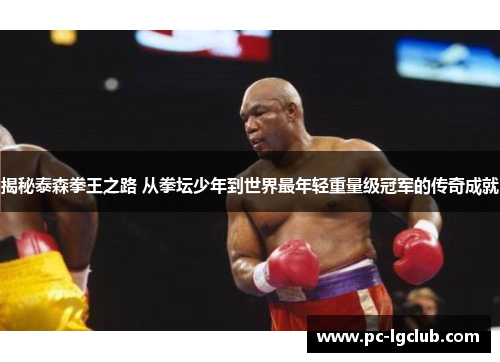 揭秘泰森拳王之路 从拳坛少年到世界最年轻重量级冠军的传奇成就