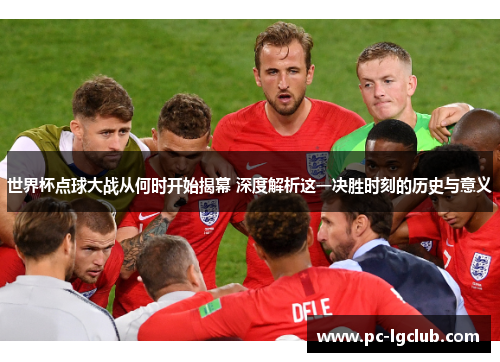 世界杯点球大战从何时开始揭幕 深度解析这一决胜时刻的历史与意义