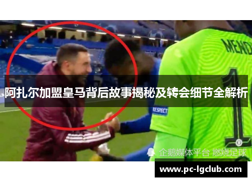 阿扎尔加盟皇马背后故事揭秘及转会细节全解析