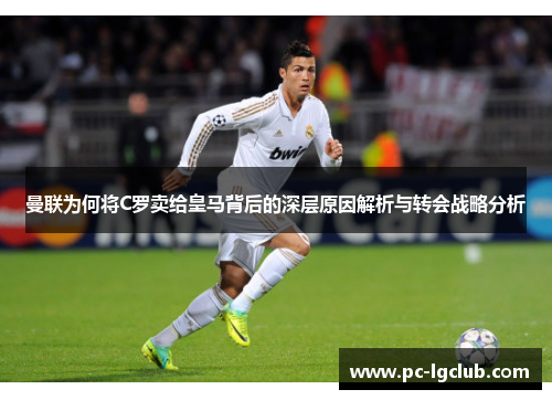 曼联为何将C罗卖给皇马背后的深层原因解析与转会战略分析