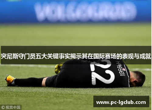 突尼斯守门员五大关键事实揭示其在国际赛场的表现与成就