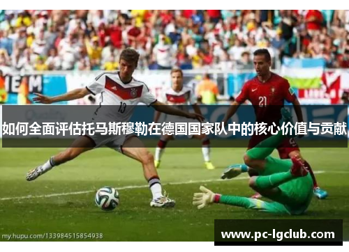 如何全面评估托马斯穆勒在德国国家队中的核心价值与贡献