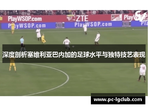 深度剖析塞维利亚巴内加的足球水平与独特技艺表现