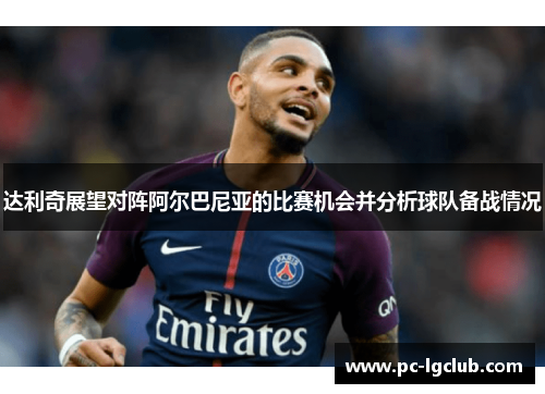 达利奇展望对阵阿尔巴尼亚的比赛机会并分析球队备战情况