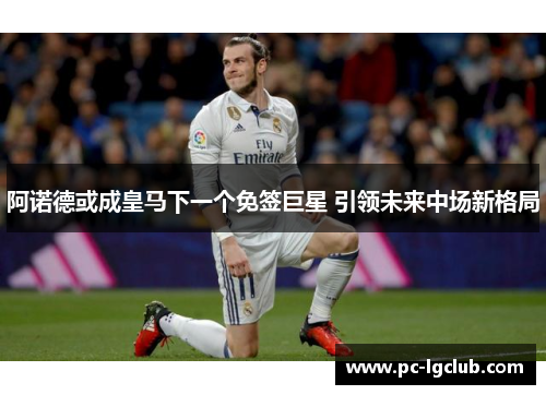 阿诺德或成皇马下一个免签巨星 引领未来中场新格局