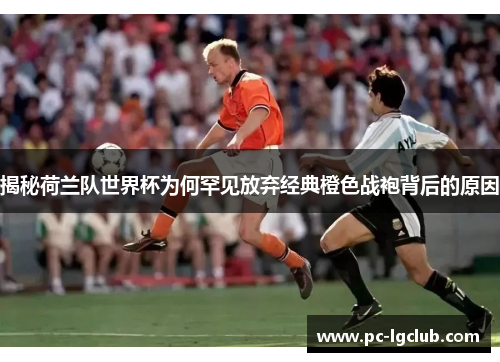 揭秘荷兰队世界杯为何罕见放弃经典橙色战袍背后的原因