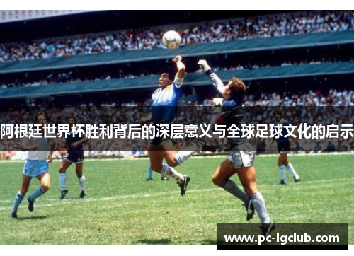 阿根廷世界杯胜利背后的深层意义与全球足球文化的启示 阿根廷世界杯胜利背后的深层意义与全球足球文化的启示