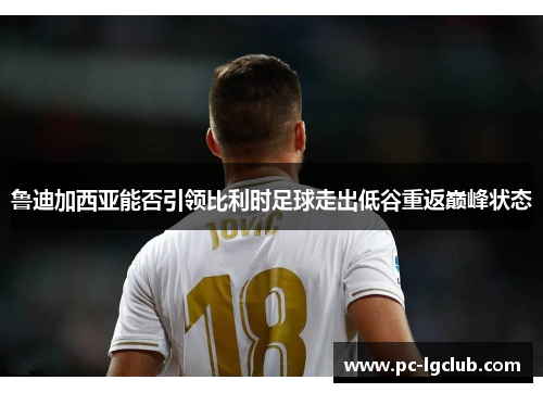 鲁迪加西亚能否引领比利时足球走出低谷重返巅峰状态 鲁迪加西亚能否引领比利时足球走出低谷重返巅峰状态