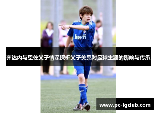 齐达内与恩佐父子情深探析父子关系对足球生涯的影响与传承