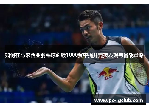 如何在马来西亚羽毛球超级1000赛中提升竞技表现与备战策略