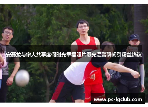 安赛龙与家人共享度假时光幸福照片曝光温馨瞬间引粉丝热议 安赛龙与家人共享度假时光幸福照片曝光温馨瞬间引粉丝热议