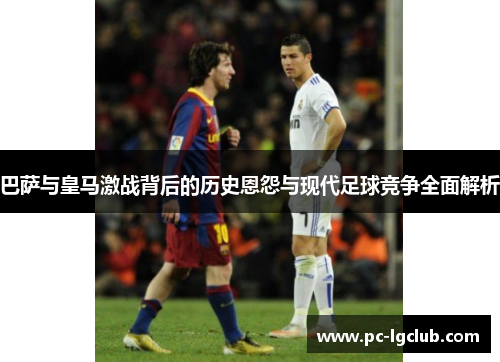 巴萨与皇马激战背后的历史恩怨与现代足球竞争全面解析