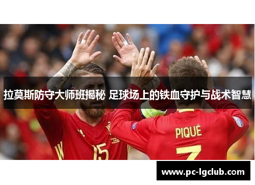 拉莫斯防守大师班揭秘 足球场上的铁血守护与战术智慧