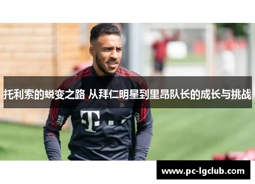 托利索的蜕变之路 从拜仁明星到里昂队长的成长与挑战