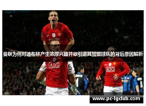 曼联为何对迪布林产生浓厚兴趣并欲引进其加盟球队的背后原因解析