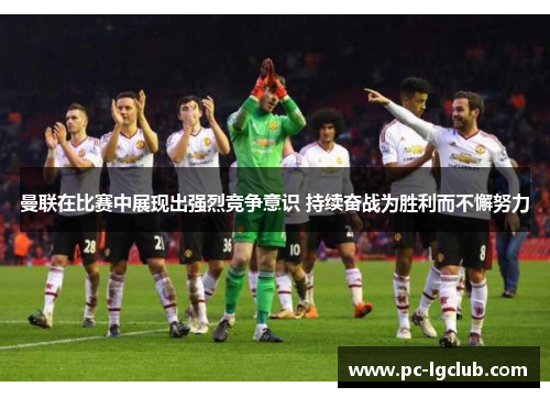 曼联在比赛中展现出强烈竞争意识 持续奋战为胜利而不懈努力
