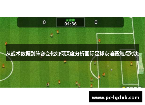 从战术数据到阵容变化如何深度分析国际足球友谊赛焦点对决