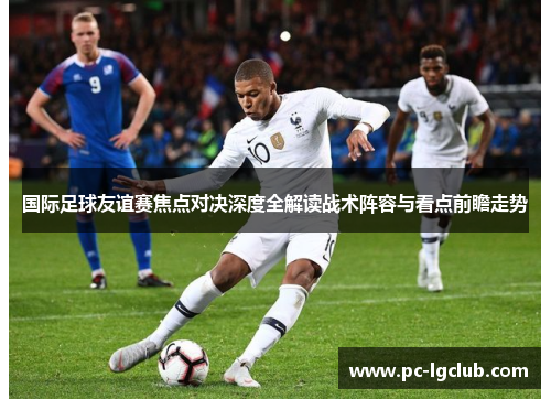 国际足球友谊赛焦点对决深度全解读战术阵容与看点前瞻走势 国际足球友谊赛焦点对决深度全解读战术阵容与看点前瞻走势