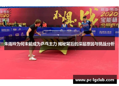 朱雨玲为何未能成为乒乓主力 揭秘背后的深层原因与挑战分析