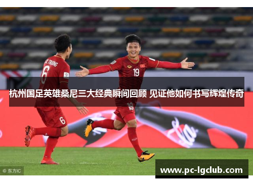 杭州国足英雄桑尼三大经典瞬间回顾 见证他如何书写辉煌传奇