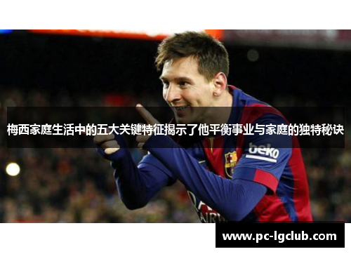 梅西家庭生活中的五大关键特征揭示了他平衡事业与家庭的独特秘诀