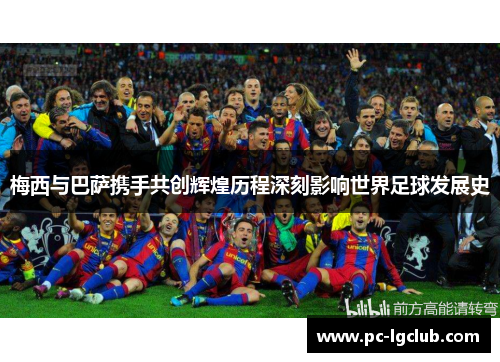 梅西与巴萨携手共创辉煌历程深刻影响世界足球发展史