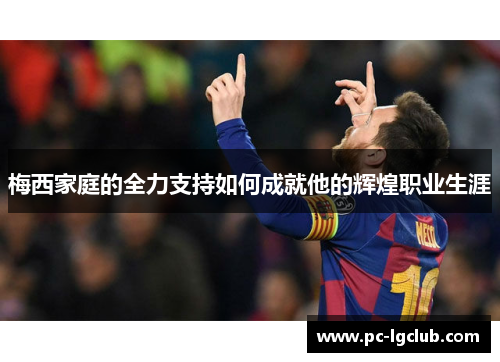 梅西家庭的全力支持如何成就他的辉煌职业生涯