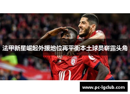 法甲新星崛起外援地位再平衡本土球员崭露头角