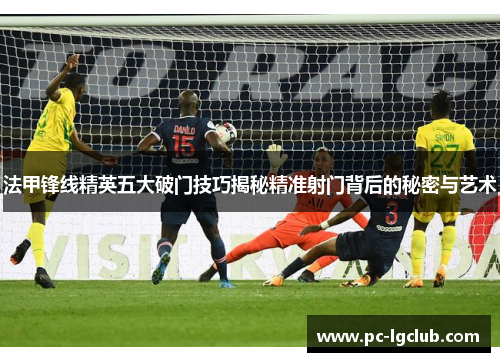 法甲锋线精英五大破门技巧揭秘精准射门背后的秘密与艺术
