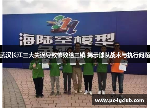 武汉长江三大失误导致惨败给三镇 揭示球队战术与执行问题