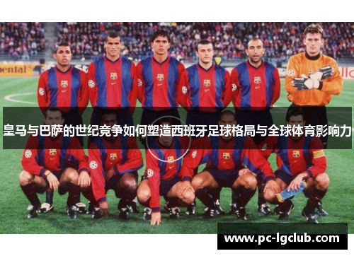皇马与巴萨的世纪竞争如何塑造西班牙足球格局与全球体育影响力
