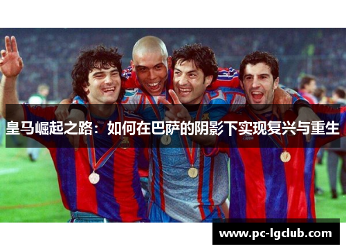 皇马崛起之路:如何在巴萨的阴影下实现复兴与重生 皇马崛起之路:如何在巴萨的阴影下实现复兴与重生