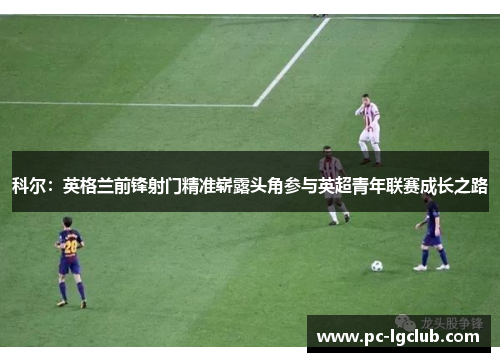 科尔：英格兰前锋射门精准崭露头角参与英超青年联赛成长之路